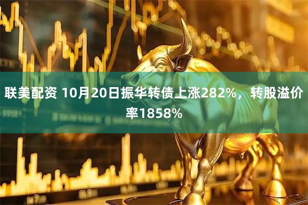 联美配资 10月20日振华转债上涨282%，转股溢价率1858%