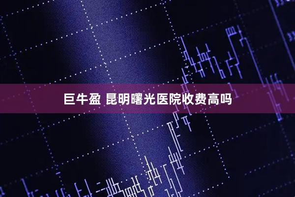 巨牛盈 昆明曙光医院收费高吗