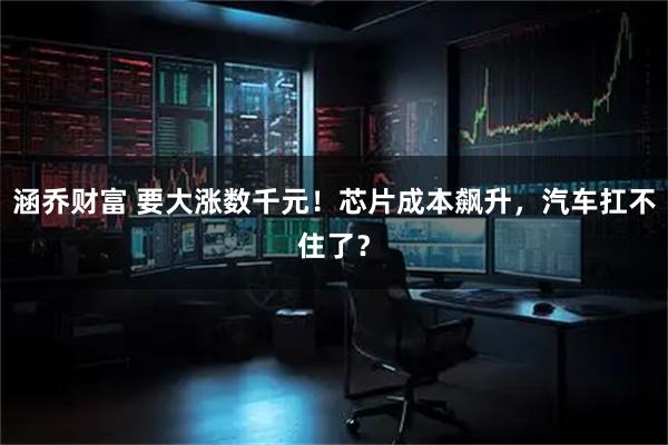 涵乔财富 要大涨数千元！芯片成本飙升，汽车扛不住了？