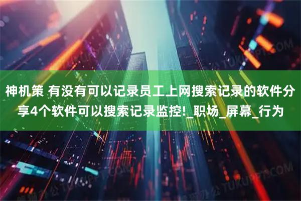 神机策 有没有可以记录员工上网搜索记录的软件分享4个软件可以搜索记录监控!_职场_屏幕_行为