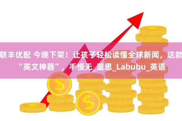 联丰优配 今晚下架！让孩子轻松读懂全球新闻，这款“英文神器”，手慢无_蓝思_Labubu_英语