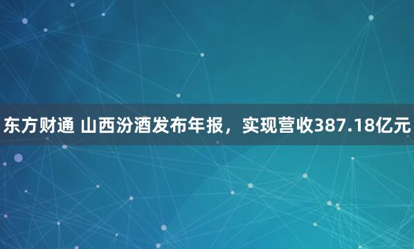 东方财通 山西汾酒发布年报，实现营收387.18亿元