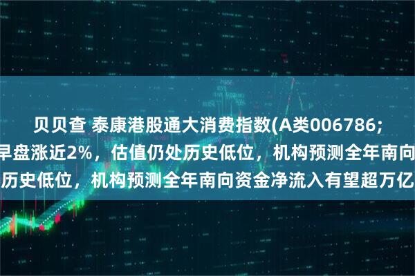 贝贝查 泰康港股通大消费指数(A类006786;C类006787)跟踪指数早盘涨近2%，估值仍处历史低位，机构预测全年南向资金净流入有望超万亿