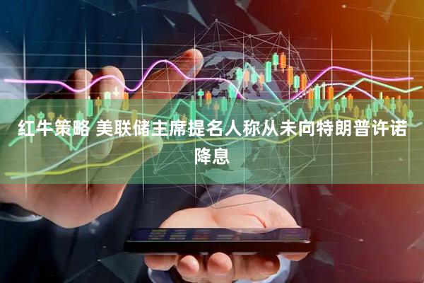 红牛策略 美联储主席提名人称从未向特朗普许诺降息