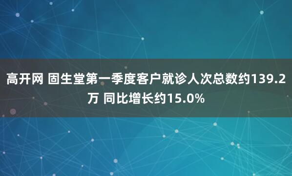 高开网 固生堂第一季度客户就诊人次总数约139.2万 同比增长约15.0%