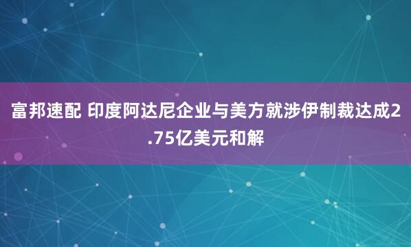 富邦速配 印度阿达尼企业与美方就涉伊制裁达成2.75亿美元和解