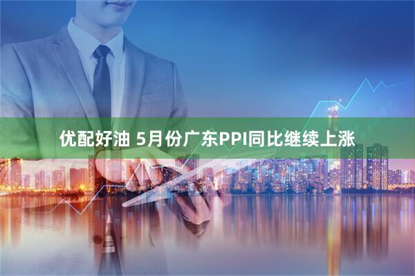 优配好油 5月份广东PPI同比继续上涨