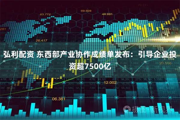 弘利配资 东西部产业协作成绩单发布：引导企业投资超7500亿