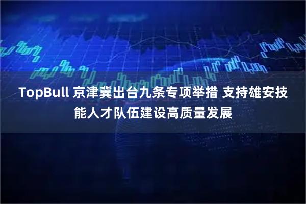 TopBull 京津冀出台九条专项举措 支持雄安技能人才队伍建设高质量发展