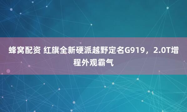 蜂窝配资 红旗全新硬派越野定名G919，2.0T增程外观霸气