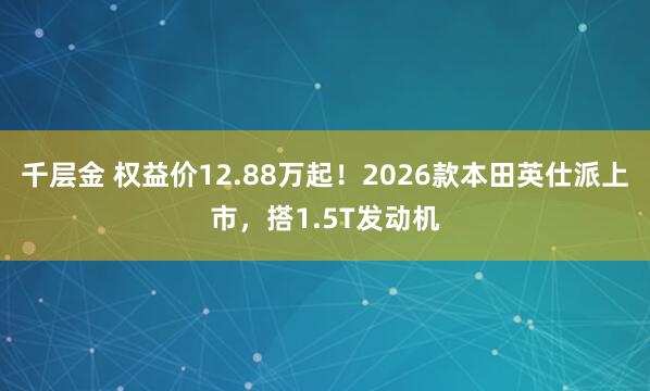 千层金 权益价12.88万起！2026款本田英仕派上市，搭1.5T发动机