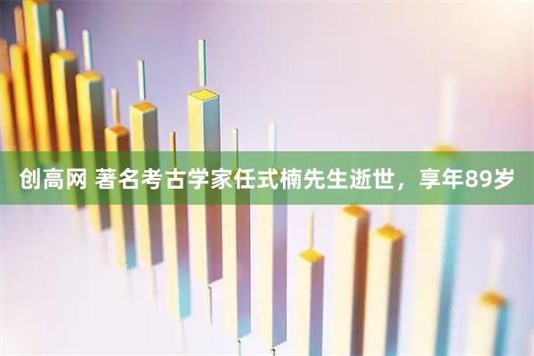 创高网 著名考古学家任式楠先生逝世，享年89岁