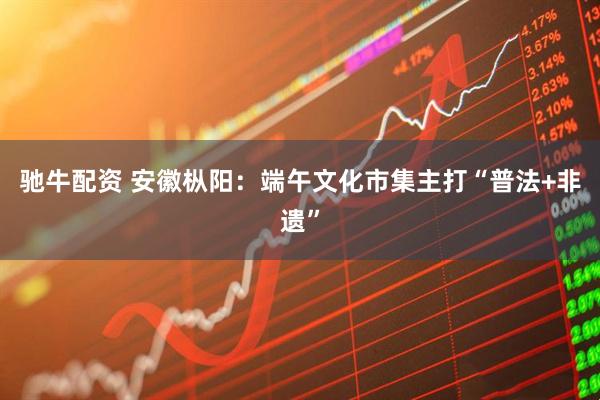 驰牛配资 安徽枞阳：端午文化市集主打“普法+非遗”