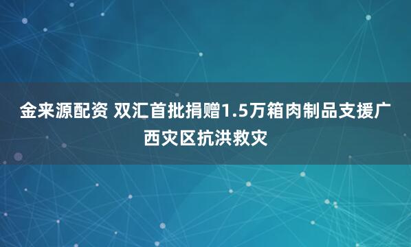 金来源配资 双汇首批捐赠1.5万箱肉制品支援广西灾区抗洪救灾