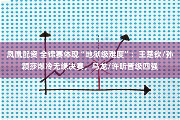 凤凰配资 全锦赛体现“地狱级难度”：王楚钦/孙颖莎爆冷无缘决赛，马龙/许昕晋级四强