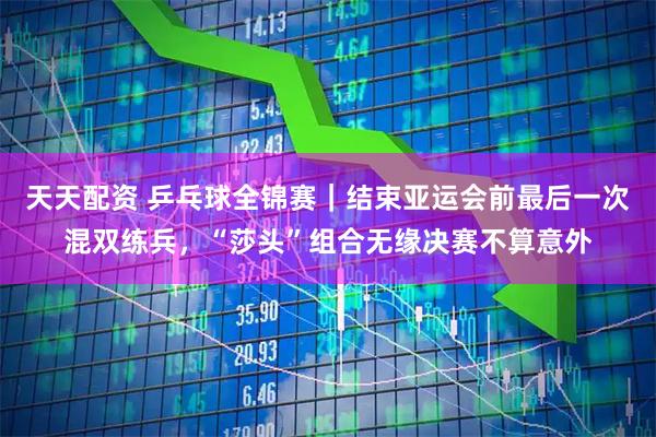 天天配资 乒乓球全锦赛｜结束亚运会前最后一次混双练兵，“莎头”组合无缘决赛不算意外