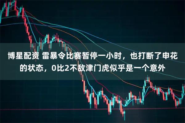 博星配资 雷暴令比赛暂停一小时，也打断了申花的状态，0比2不敌津门虎似乎是一个意外