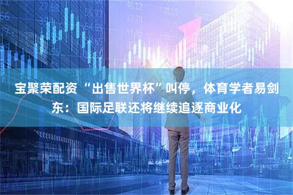 宝聚荣配资 “出售世界杯”叫停,体育学者易剑东:国际足联还将继续追逐商业化